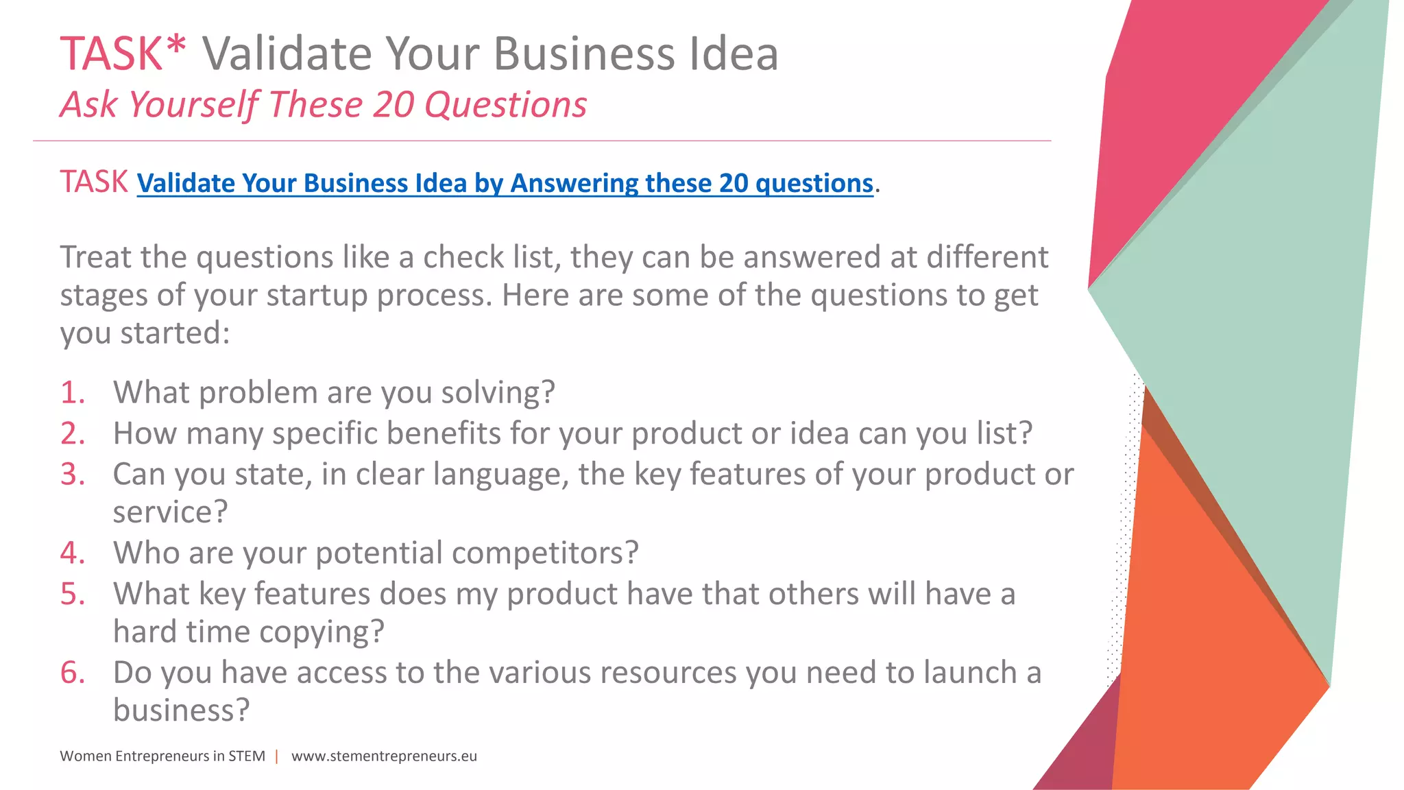Women Entrepreneurs in STEM | www.stementrepreneurs.eu
TASK* Validate Your Business Idea
Ask Yourself These 20 Questions
TASK Validate Your Business Idea by Answering these 20 questions.
Treat the questions like a check list, they can be answered at different
stages of your startup process. Here are some of the questions to get
you started:
1. What problem are you solving?
2. How many specific benefits for your product or idea can you list?
3. Can you state, in clear language, the key features of your product or
service?
4. Who are your potential competitors?
5. What key features does my product have that others will have a
hard time copying?
6. Do you have access to the various resources you need to launch a
business?
 