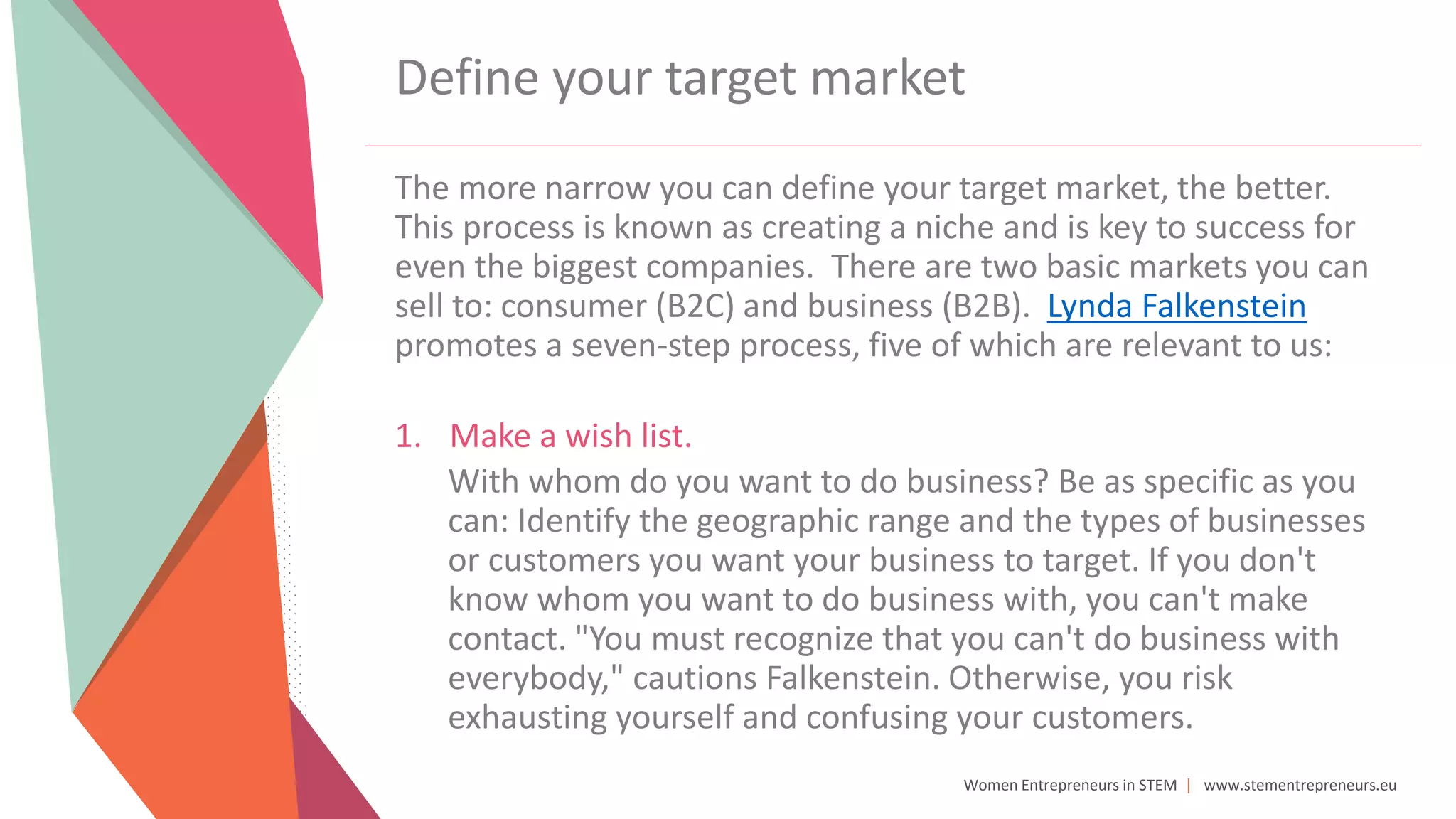 Women Entrepreneurs in STEM | www.stementrepreneurs.eu
Define your target market
The more narrow you can define your target market, the better.
This process is known as creating a niche and is key to success for
even the biggest companies. There are two basic markets you can
sell to: consumer (B2C) and business (B2B). Lynda Falkenstein
promotes a seven-step process, five of which are relevant to us:
1. Make a wish list.
With whom do you want to do business? Be as specific as you
can: Identify the geographic range and the types of businesses
or customers you want your business to target. If you don't
know whom you want to do business with, you can't make
contact. "You must recognize that you can't do business with
everybody," cautions Falkenstein. Otherwise, you risk
exhausting yourself and confusing your customers.
 