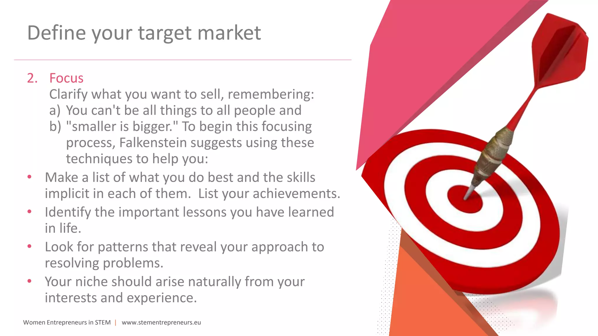 Women Entrepreneurs in STEM | www.stementrepreneurs.eu
Define your target market
2. Focus
Clarify what you want to sell, remembering:
a) You can't be all things to all people and
b) "smaller is bigger." To begin this focusing
process, Falkenstein suggests using these
techniques to help you:
• Make a list of what you do best and the skills
implicit in each of them. List your achievements.
• Identify the important lessons you have learned
in life.
• Look for patterns that reveal your approach to
resolving problems.
• Your niche should arise naturally from your
interests and experience.
 