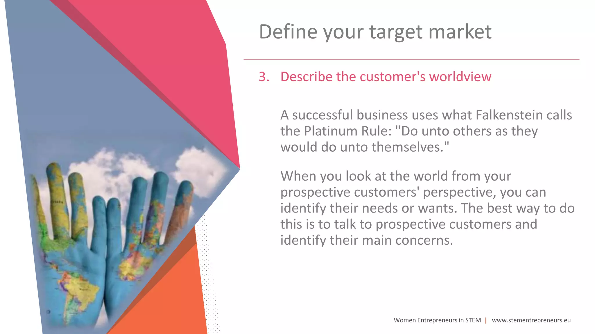 Women Entrepreneurs in STEM | www.stementrepreneurs.eu
Define your target market
3. Describe the customer's worldview
A successful business uses what Falkenstein calls
the Platinum Rule: "Do unto others as they
would do unto themselves."
When you look at the world from your
prospective customers' perspective, you can
identify their needs or wants. The best way to do
this is to talk to prospective customers and
identify their main concerns.
 