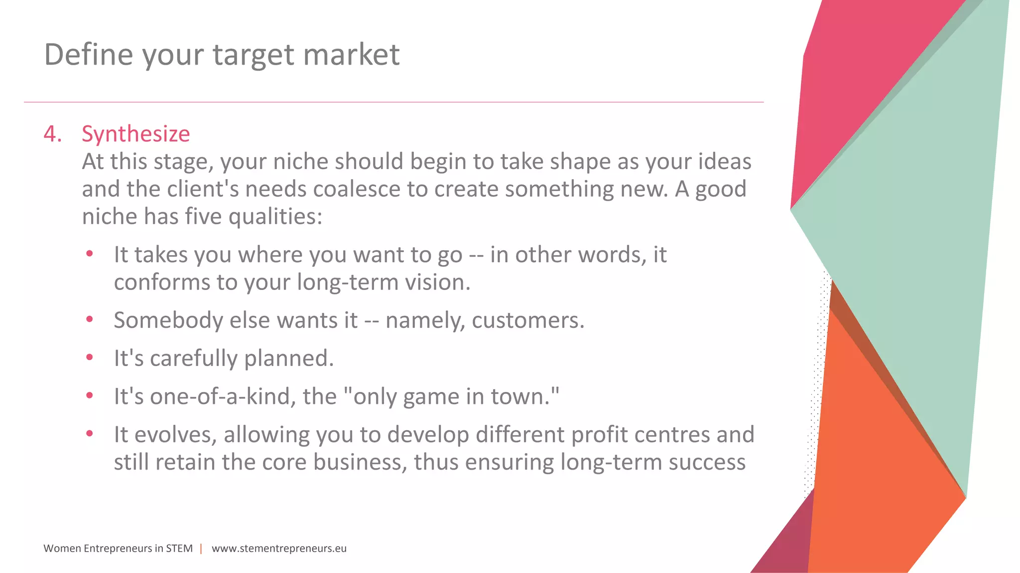 Women Entrepreneurs in STEM | www.stementrepreneurs.eu
Define your target market
4. Synthesize
At this stage, your niche should begin to take shape as your ideas
and the client's needs coalesce to create something new. A good
niche has five qualities:
• It takes you where you want to go -- in other words, it
conforms to your long-term vision.
• Somebody else wants it -- namely, customers.
• It's carefully planned.
• It's one-of-a-kind, the "only game in town."
• It evolves, allowing you to develop different profit centres and
still retain the core business, thus ensuring long-term success
 