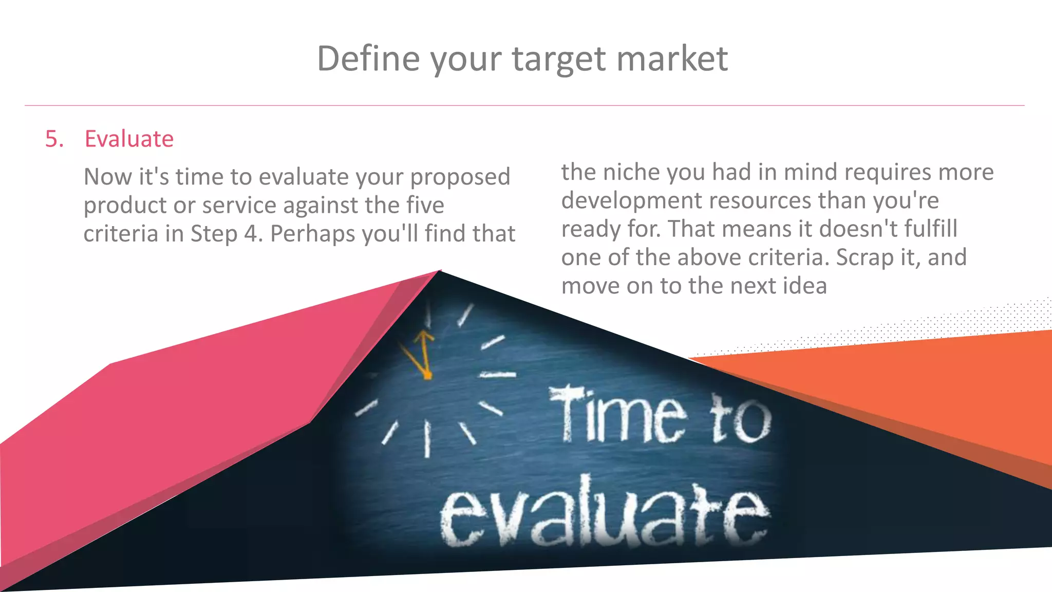 Define your target market
5. Evaluate
Now it's time to evaluate your proposed
product or service against the five
criteria in Step 4. Perhaps you'll find that
the niche you had in mind requires more
development resources than you're
ready for. That means it doesn't fulfill
one of the above criteria. Scrap it, and
move on to the next idea
 