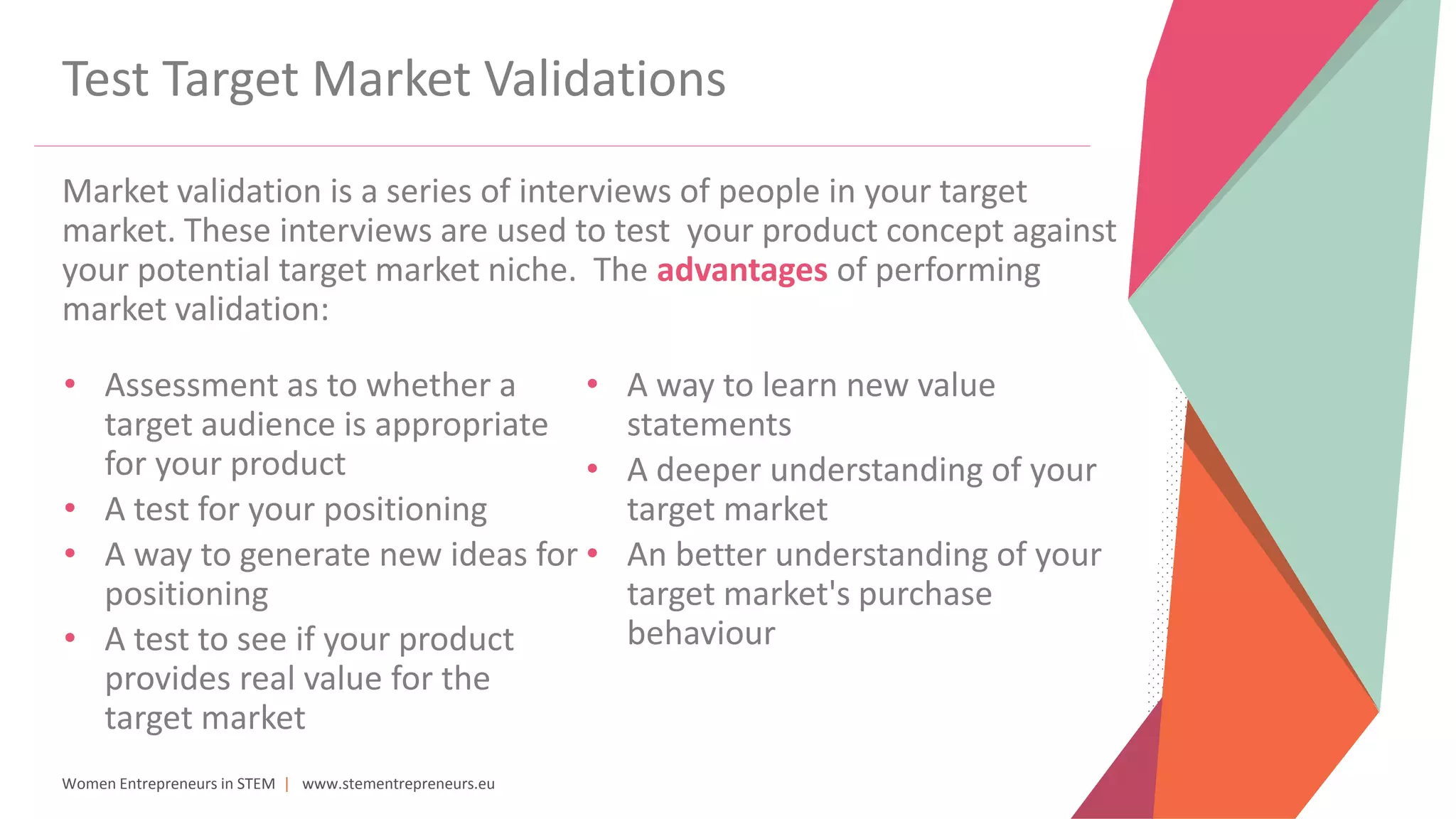 Women Entrepreneurs in STEM | www.stementrepreneurs.eu
Test Target Market Validations
Market validation is a series of interviews of people in your target
market. These interviews are used to test your product concept against
your potential target market niche. The advantages of performing
market validation:
• Assessment as to whether a
target audience is appropriate
for your product
• A test for your positioning
• A way to generate new ideas for
positioning
• A test to see if your product
provides real value for the
target market
• A way to learn new value
statements
• A deeper understanding of your
target market
• An better understanding of your
target market's purchase
behaviour
 