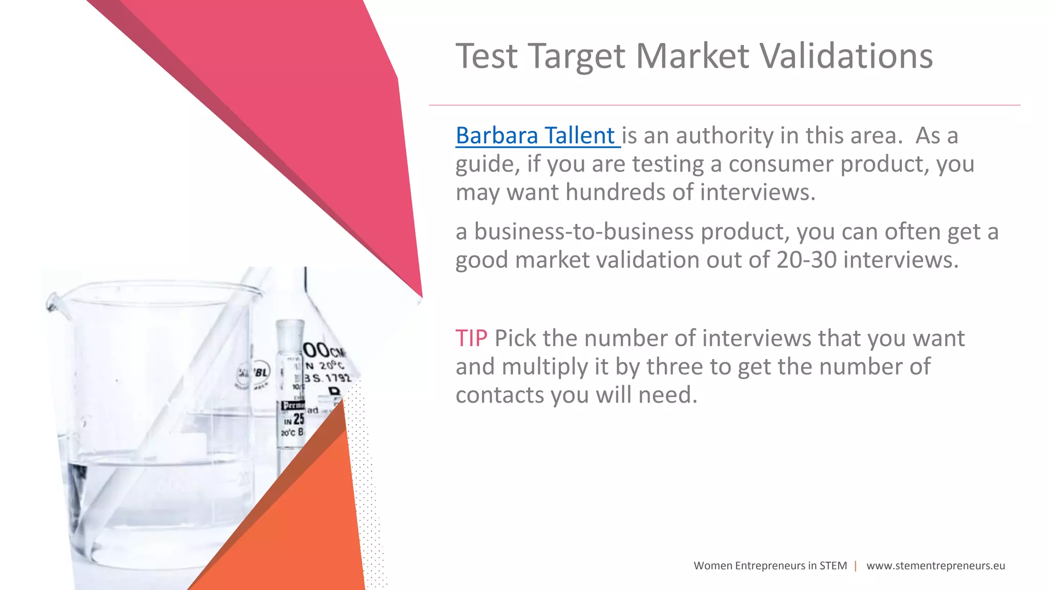 Women Entrepreneurs in STEM | www.stementrepreneurs.eu
Test Target Market Validations
Barbara Tallent is an authority in this area. As a
guide, if you are testing a consumer product, you
may want hundreds of interviews.
a business-to-business product, you can often get a
good market validation out of 20-30 interviews.
TIP Pick the number of interviews that you want
and multiply it by three to get the number of
contacts you will need.
 
