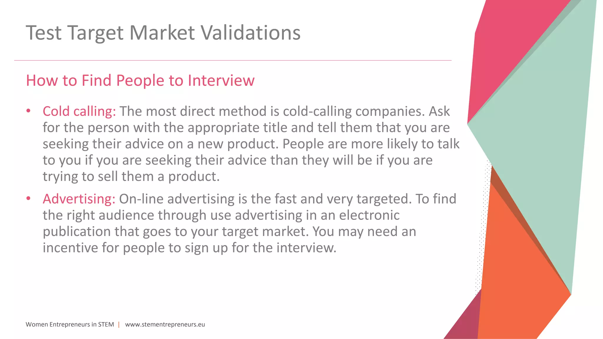 Women Entrepreneurs in STEM | www.stementrepreneurs.eu
Test Target Market Validations
How to Find People to Interview
• Cold calling: The most direct method is cold-calling companies. Ask
for the person with the appropriate title and tell them that you are
seeking their advice on a new product. People are more likely to talk
to you if you are seeking their advice than they will be if you are
trying to sell them a product.
• Advertising: On-line advertising is the fast and very targeted. To find
the right audience through use advertising in an electronic
publication that goes to your target market. You may need an
incentive for people to sign up for the interview.
 