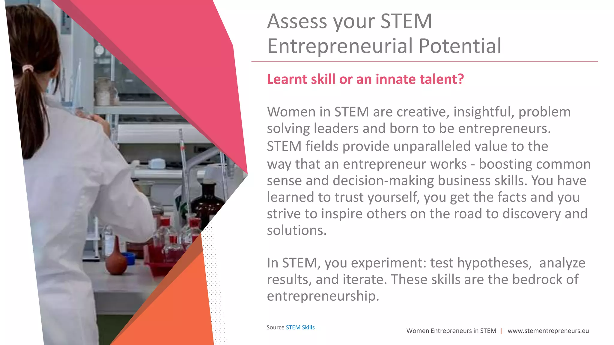 Women Entrepreneurs in STEM | www.stementrepreneurs.eu
Assess your STEM
Entrepreneurial Potential
Learnt skill or an innate talent?
Women in STEM are creative, insightful, problem
solving leaders and born to be entrepreneurs.
STEM fields provide unparalleled value to the
way that an entrepreneur works - boosting common
sense and decision-making business skills. You have
learned to trust yourself, you get the facts and you
strive to inspire others on the road to discovery and
solutions.
In STEM, you experiment: test hypotheses, analyze
results, and iterate. These skills are the bedrock of
entrepreneurship.
Source STEM Skills
 