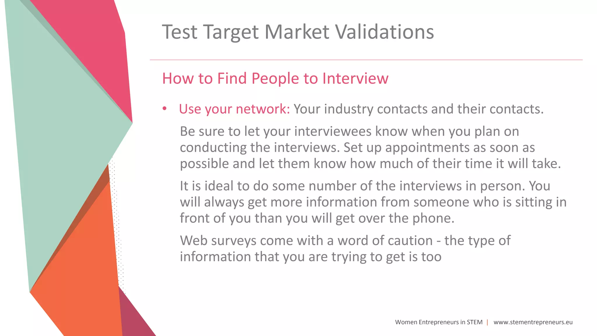 Women Entrepreneurs in STEM | www.stementrepreneurs.eu
Test Target Market Validations
How to Find People to Interview
• Use your network: Your industry contacts and their contacts.
Be sure to let your interviewees know when you plan on
conducting the interviews. Set up appointments as soon as
possible and let them know how much of their time it will take.
It is ideal to do some number of the interviews in person. You
will always get more information from someone who is sitting in
front of you than you will get over the phone.
Web surveys come with a word of caution - the type of
information that you are trying to get is too
 