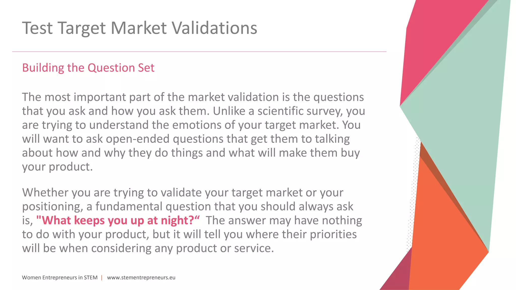 Women Entrepreneurs in STEM | www.stementrepreneurs.eu
Test Target Market Validations
Building the Question Set
The most important part of the market validation is the questions
that you ask and how you ask them. Unlike a scientific survey, you
are trying to understand the emotions of your target market. You
will want to ask open-ended questions that get them to talking
about how and why they do things and what will make them buy
your product.
Whether you are trying to validate your target market or your
positioning, a fundamental question that you should always ask
is, "What keeps you up at night?“ The answer may have nothing
to do with your product, but it will tell you where their priorities
will be when considering any product or service.
 
