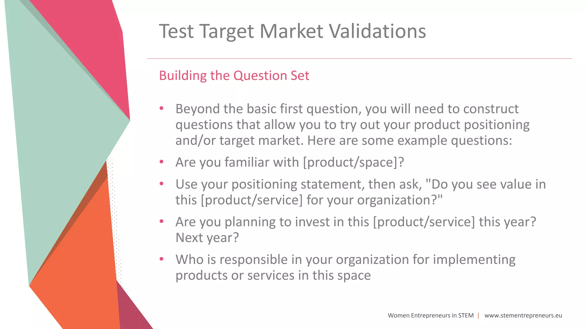 Women Entrepreneurs in STEM | www.stementrepreneurs.eu
Test Target Market Validations
Building the Question Set
• Beyond the basic first question, you will need to construct
questions that allow you to try out your product positioning
and/or target market. Here are some example questions:
• Are you familiar with [product/space]?
• Use your positioning statement, then ask, "Do you see value in
this [product/service] for your organization?"
• Are you planning to invest in this [product/service] this year?
Next year?
• Who is responsible in your organization for implementing
products or services in this space
 