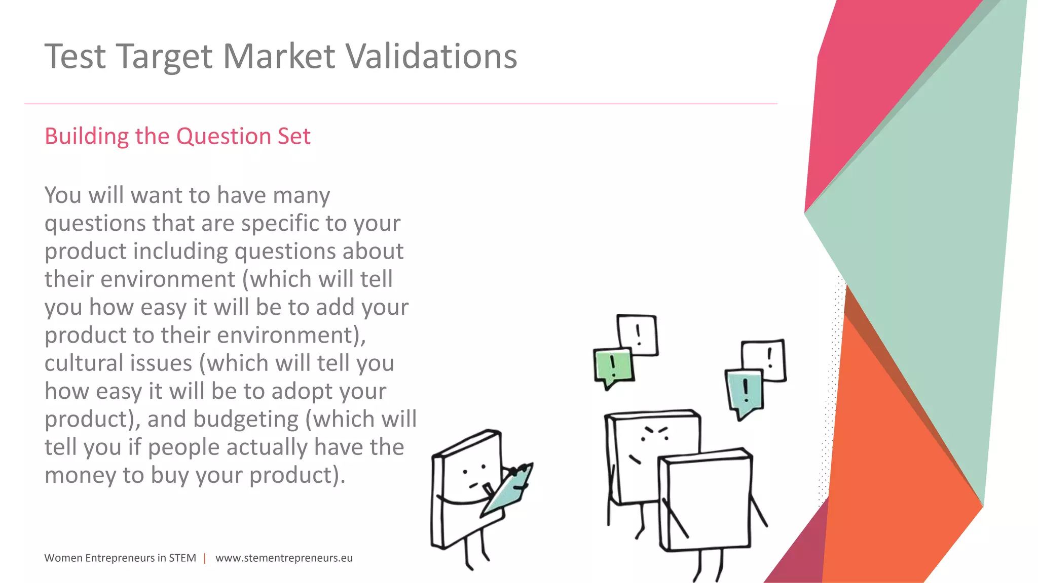 Women Entrepreneurs in STEM | www.stementrepreneurs.eu
Test Target Market Validations
Building the Question Set
You will want to have many
questions that are specific to your
product including questions about
their environment (which will tell
you how easy it will be to add your
product to their environment),
cultural issues (which will tell you
how easy it will be to adopt your
product), and budgeting (which will
tell you if people actually have the
money to buy your product).
 