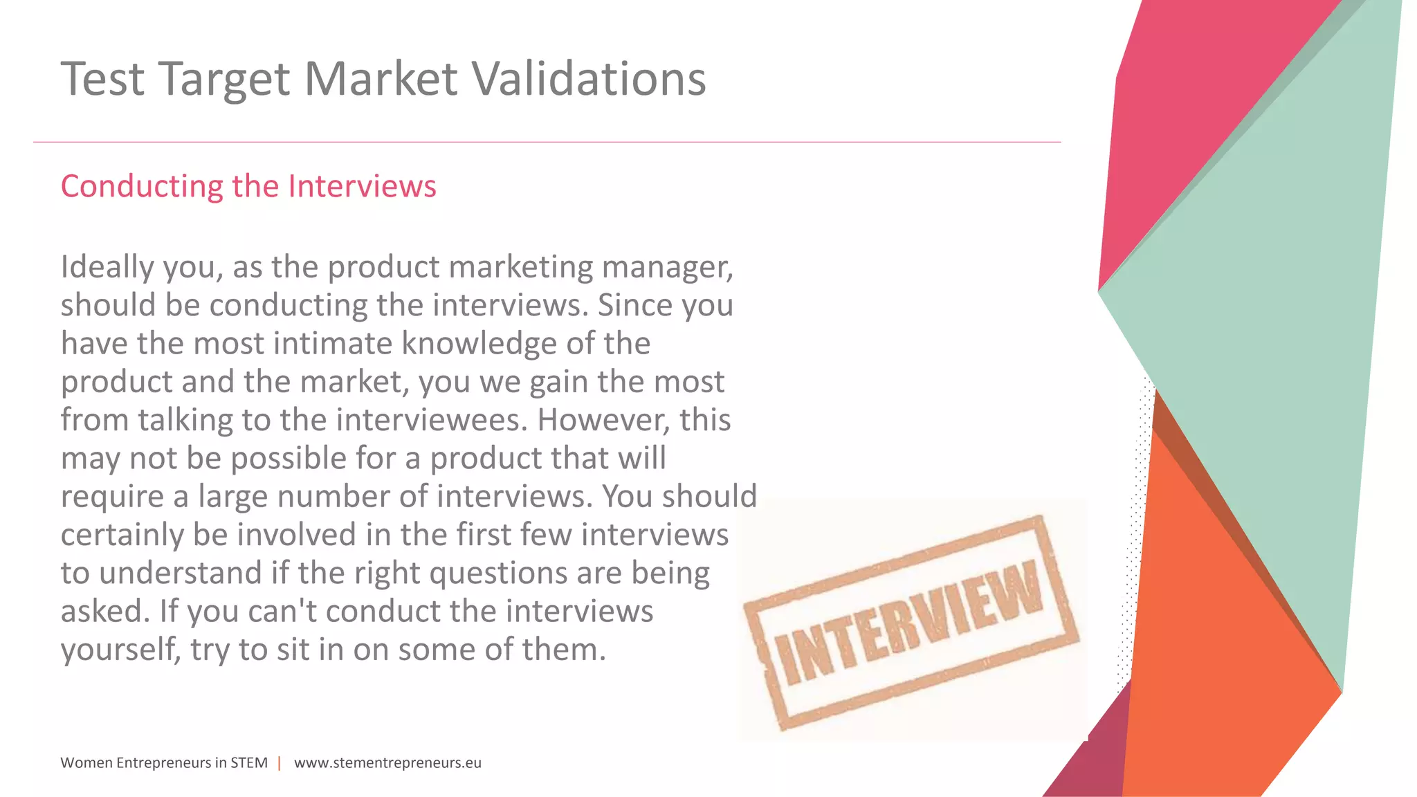 Women Entrepreneurs in STEM | www.stementrepreneurs.eu
Test Target Market Validations
Conducting the Interviews
Ideally you, as the product marketing manager,
should be conducting the interviews. Since you
have the most intimate knowledge of the
product and the market, you we gain the most
from talking to the interviewees. However, this
may not be possible for a product that will
require a large number of interviews. You should
certainly be involved in the first few interviews
to understand if the right questions are being
asked. If you can't conduct the interviews
yourself, try to sit in on some of them.
 