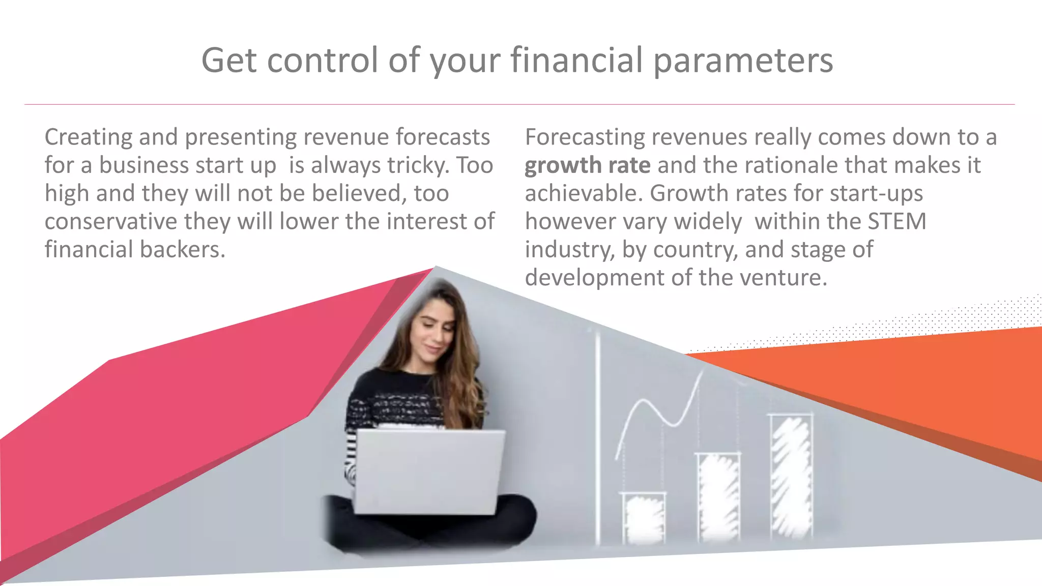 Get control of your financial parameters
Creating and presenting revenue forecasts
for a business start up is always tricky. Too
high and they will not be believed, too
conservative they will lower the interest of
financial backers.
Forecasting revenues really comes down to a
growth rate and the rationale that makes it
achievable. Growth rates for start-ups
however vary widely within the STEM
industry, by country, and stage of
development of the venture.
 