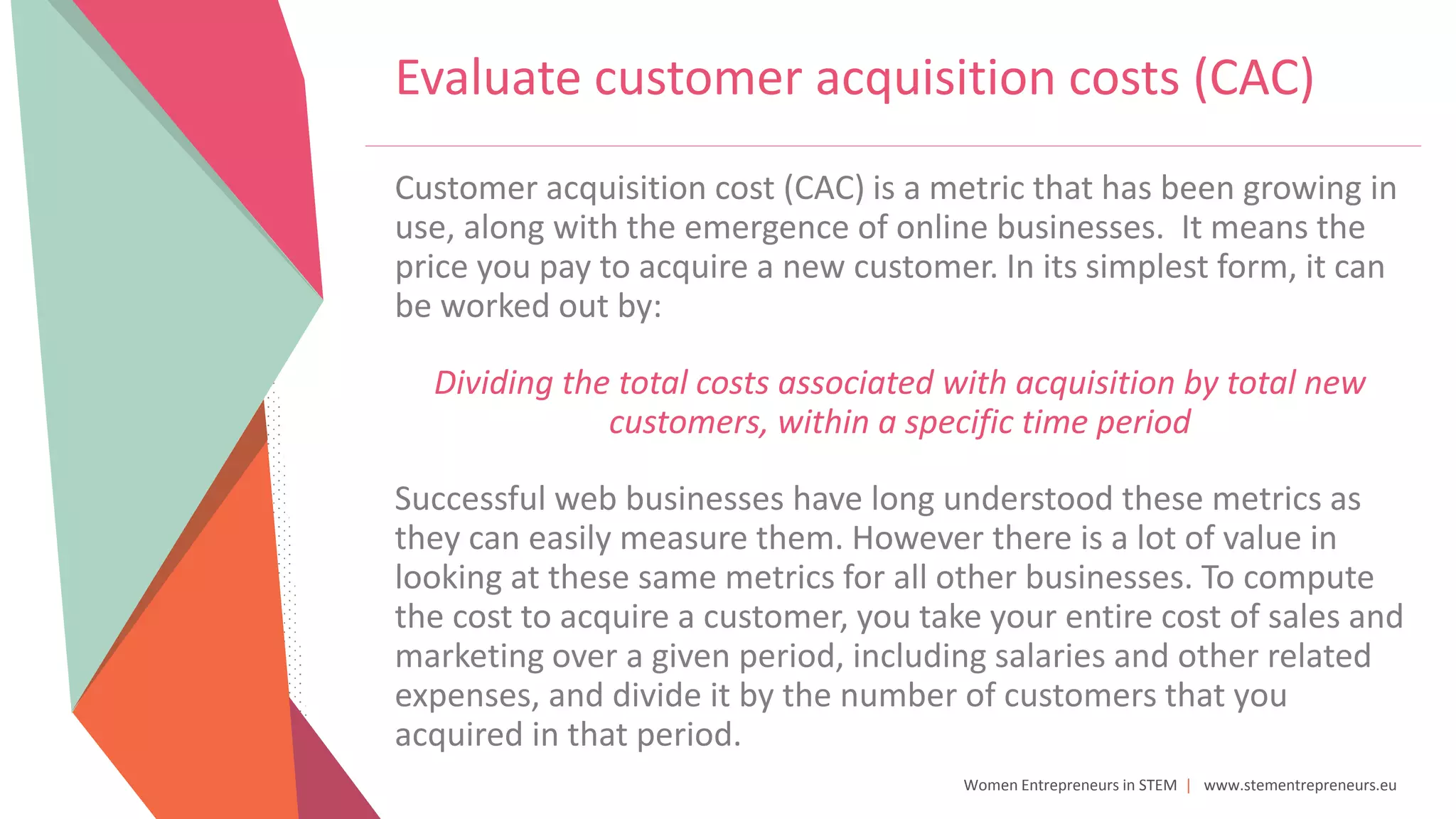 Women Entrepreneurs in STEM | www.stementrepreneurs.eu
Evaluate customer acquisition costs (CAC)
Customer acquisition cost (CAC) is a metric that has been growing in
use, along with the emergence of online businesses. It means the
price you pay to acquire a new customer. In its simplest form, it can
be worked out by:
Dividing the total costs associated with acquisition by total new
customers, within a specific time period
Successful web businesses have long understood these metrics as
they can easily measure them. However there is a lot of value in
looking at these same metrics for all other businesses. To compute
the cost to acquire a customer, you take your entire cost of sales and
marketing over a given period, including salaries and other related
expenses, and divide it by the number of customers that you
acquired in that period.
 