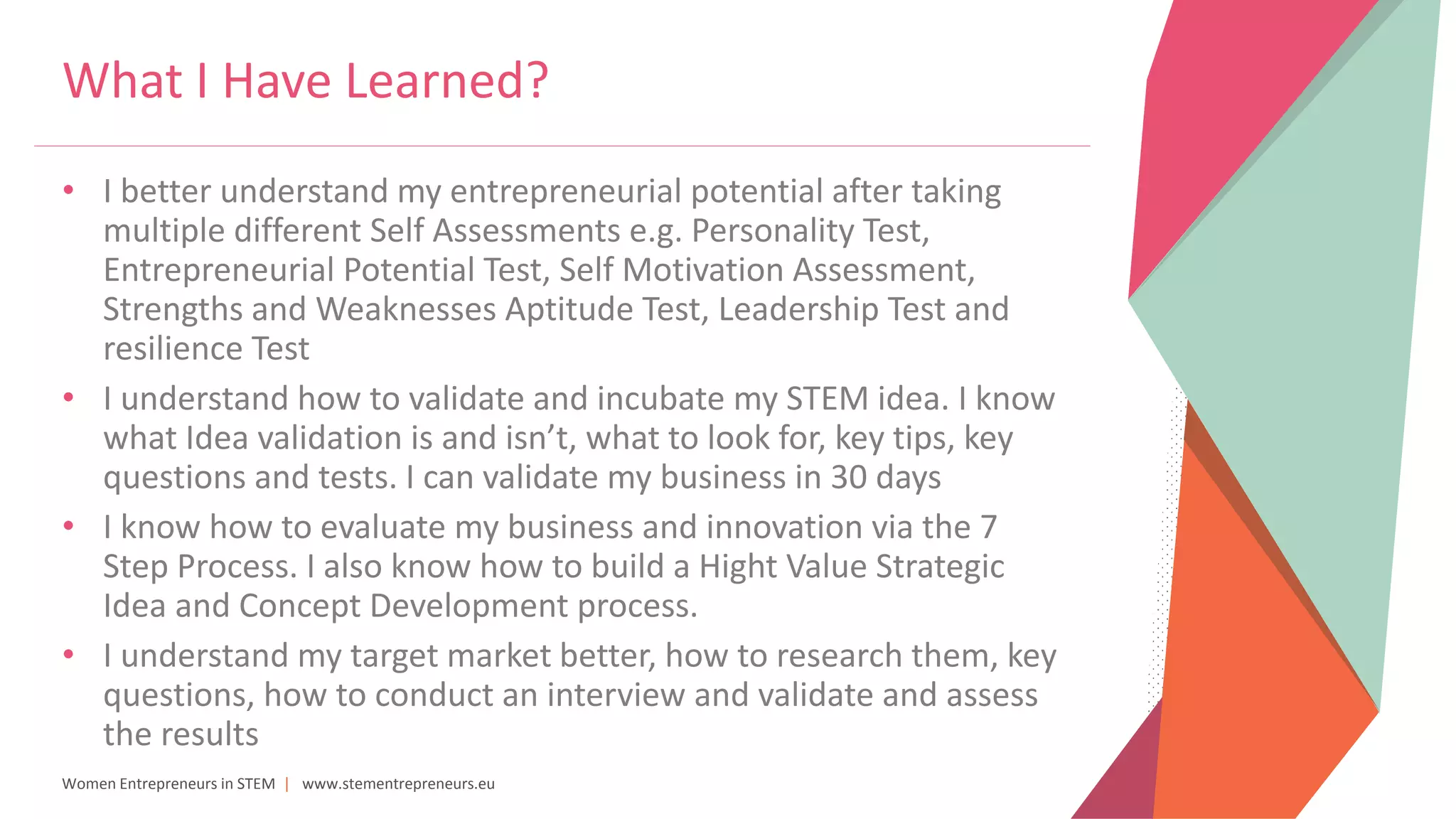 Women Entrepreneurs in STEM | www.stementrepreneurs.eu
What I Have Learned?
• I better understand my entrepreneurial potential after taking
multiple different Self Assessments e.g. Personality Test,
Entrepreneurial Potential Test, Self Motivation Assessment,
Strengths and Weaknesses Aptitude Test, Leadership Test and
resilience Test
• I understand how to validate and incubate my STEM idea. I know
what Idea validation is and isn’t, what to look for, key tips, key
questions and tests. I can validate my business in 30 days
• I know how to evaluate my business and innovation via the 7
Step Process. I also know how to build a Hight Value Strategic
Idea and Concept Development process.
• I understand my target market better, how to research them, key
questions, how to conduct an interview and validate and assess
the results
 