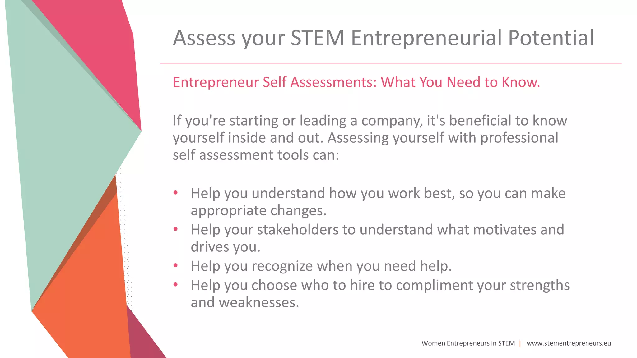Women Entrepreneurs in STEM | www.stementrepreneurs.eu
Assess your STEM Entrepreneurial Potential
Entrepreneur Self Assessments: What You Need to Know.
If you're starting or leading a company, it's beneficial to know
yourself inside and out. Assessing yourself with professional
self assessment tools can:
• Help you understand how you work best, so you can make
appropriate changes.
• Help your stakeholders to understand what motivates and
drives you.
• Help you recognize when you need help.
• Help you choose who to hire to compliment your strengths
and weaknesses.
 