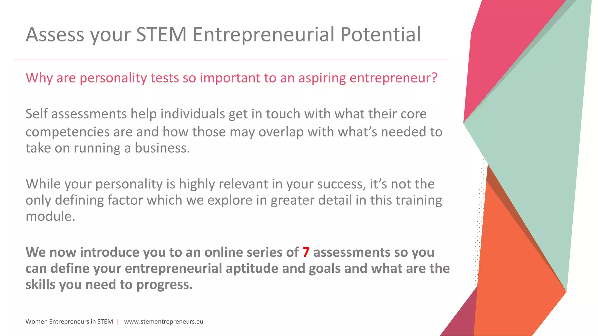 Women Entrepreneurs in STEM | www.stementrepreneurs.eu
Assess your STEM Entrepreneurial Potential
Why are personality tests so important to an aspiring entrepreneur?
Self assessments help individuals get in touch with what their core
competencies are and how those may overlap with what’s needed to
take on running a business.
While your personality is highly relevant in your success, it’s not the
only defining factor which we explore in greater detail in this training
module.
We now introduce you to an online series of 7 assessments so you
can define your entrepreneurial aptitude and goals and what are the
skills you need to progress.
 