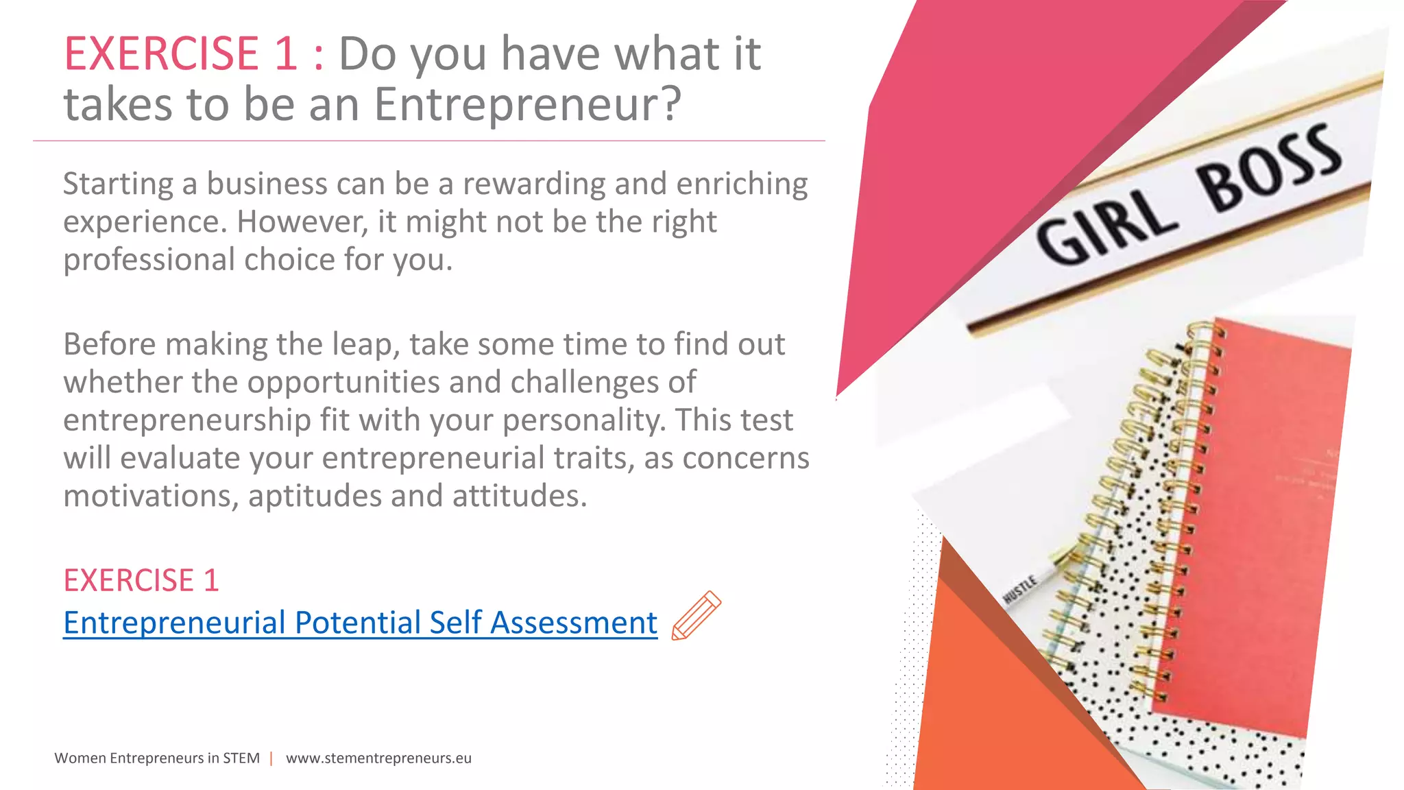 Women Entrepreneurs in STEM | www.stementrepreneurs.eu
EXERCISE 1 : Do you have what it
takes to be an Entrepreneur?
Starting a business can be a rewarding and enriching
experience. However, it might not be the right
professional choice for you.
Before making the leap, take some time to find out
whether the opportunities and challenges of
entrepreneurship fit with your personality. This test
will evaluate your entrepreneurial traits, as concerns
motivations, aptitudes and attitudes.
EXERCISE 1
Entrepreneurial Potential Self Assessment
 
