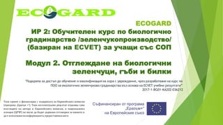 ECOGARD
ИР 2: Обучителен курс по биологично
градинарство /зеленчукопроизводство/
(базиран на ECVET) за учащи със СОП
Модул 2. Отглеждане на биологични
зеленчуци, гъби и билки
"Подкрепа за достъп до обучение и квалификация на хора с увреждания, чрез разработване на курс по
ПОО за екологично зеленчуково градинарство въз основа на ECVET учебни резултати”
2017-1-BG01-KA202-036212
Този проект е финансиран с подкрепата на Европейската комисия
(програма „Еразъм +“). Този интелектуален резултат отразява само
възгледите на автора и Европейската комисия, и националната
агенция (ЦРЧР) не могат да бъдат държани отговорни за каквото и
да е използваненаинформацията,предоставенавнего.
 