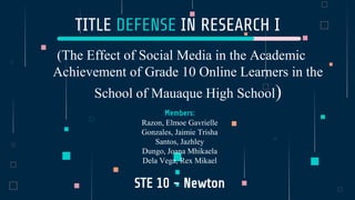 TITLE DEFENSE IN RESEARCH I
(The Effect of Social Media in the Academic
Achievement of Grade 10 Online Learners in the
School of Mauaque High School)
Members:
Razon, Elmoe Gavrielle
Gonzales, Jaimie Trisha
Santos, Jazhley
Dungo, Joana Mhikaela
Dela Vega, Rex Mikael
STE 10 - Newton
 