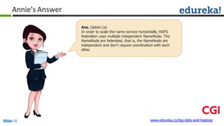 Annie’s Answer
www.edureka.co/big-data-and-hadoopSlide 16
Ans. Option (a)
In order to scale the name service horizontally, HDFS
federation uses multiple independent NameNode. The
NameNode are federated, that is, the NameNode are
independent and don’t require coordination with each
other.
 