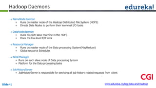 Hadoop Daemons
www.edureka.co/big-data-and-hadoopSlide 41
 NameNodedaemon
» Runs on master node of the Hadoop Distributed File System (HDFS)
» Directs Data Nodes to perform their low-level I/O tasks
 DataNodedaemon
» Runs on each slave machine in the HDFS
» Does the low-level I/O work
 ResourceManager
» Runs on master node of the Data processing System(MapReduce)
» Global resource Scheduler
 NodeManager
» Runs on each slave node of Data processing System
» Platform for the Data processing tasks
 JobHistoryServer
» JobHistoryServer is responsible for servicing all job history related requests from client
 