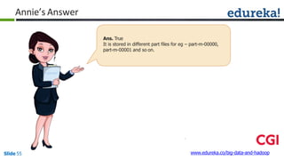 Annie’s Answer
Ans. True
It is stored in different part files for eg – part-m-00000,
part-m-00001 and so on.
www.edureka.co/big-data-and-hadoopSlide 55
 