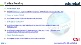 Further Reading
 Hadoop Cluster Setup
http://hadoop.apache.org/docs/r2.2.0/hadoop-project-dist/hadoop-common/ClusterSetup.html
 Hadoop on Amazon AWS ec2
http://www.edureka.in/blog/install-apache-hadoop-cluster/
 Hadoop Hardware Selection
http://blog.cloudera.com/blog/2013/08/how-to-select-the-right-hardware-for-your-new-
hadoop-cluster/
http://docs.hortonworks.com/HDPDocuments/HDP1/HDP-Win-1.3.0/bk_cluster-planning-
guide/content/ch_hardware-recommendations.html
 Hadoop Cluster Configuration
http://www.edureka.in/blog/hadoop-cluster-configuration-files/
www.edureka.co/big-data-and-hadoopSlide 68
 