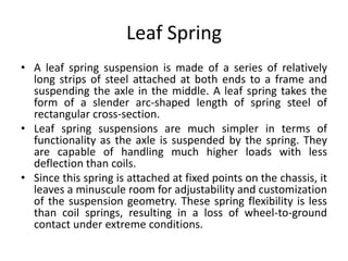 Leaf Spring
• A leaf spring suspension is made of a series of relatively
long strips of steel attached at both ends to a frame and
suspending the axle in the middle. A leaf spring takes the
form of a slender arc-shaped length of spring steel of
rectangular cross-section.
• Leaf spring suspensions are much simpler in terms of
functionality as the axle is suspended by the spring. They
are capable of handling much higher loads with less
deflection than coils.
• Since this spring is attached at fixed points on the chassis, it
leaves a minuscule room for adjustability and customization
of the suspension geometry. These spring flexibility is less
than coil springs, resulting in a loss of wheel-to-ground
contact under extreme conditions.
 