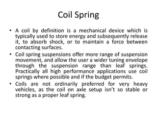 Coil Spring
• A coil by definition is a mechanical device which is
typically used to store energy and subsequently release
it, to absorb shock, or to maintain a force between
contacting surfaces.
• Coil spring suspensions offer more range of suspension
movement, and allow the user a wider tuning envelope
through the suspension range than leaf springs.
Practically all high performance applications use coil
springs where possible and if the budget permits.
• Coils are not ordinarily preferred for very heavy
vehicles, as the coil on axle setup isn’t so stable or
strong as a proper leaf spring.
 