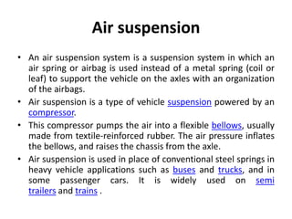 Air suspension
• An air suspension system is a suspension system in which an
air spring or airbag is used instead of a metal spring (coil or
leaf) to support the vehicle on the axles with an organization
of the airbags.
• Air suspension is a type of vehicle suspension powered by an
compressor.
• This compressor pumps the air into a flexible bellows, usually
made from textile-reinforced rubber. The air pressure inflates
the bellows, and raises the chassis from the axle.
• Air suspension is used in place of conventional steel springs in
heavy vehicle applications such as buses and trucks, and in
some passenger cars. It is widely used on semi
trailers and trains .
 