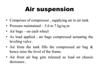Air suspension
• Comprises of compressor , supplying air to air tank
• Pressure maintained – 5.6 to 7 kg/sq.m
• Air bags – on each wheel
• As load applied , air bags compressed actuating the
leveling valve .
• Air from the tank fills the compressed air bag &
hence raise the level of the frame.
• Air from air bag gets released as load on chassis
decreases .
 