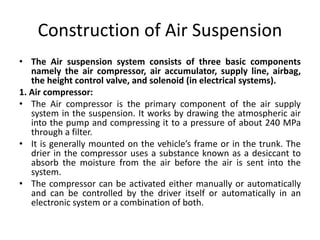 Construction of Air Suspension
• The Air suspension system consists of three basic components
namely the air compressor, air accumulator, supply line, airbag,
the height control valve, and solenoid (in electrical systems).
1. Air compressor:
• The Air compressor is the primary component of the air supply
system in the suspension. It works by drawing the atmospheric air
into the pump and compressing it to a pressure of about 240 MPa
through a filter.
• It is generally mounted on the vehicle’s frame or in the trunk. The
drier in the compressor uses a substance known as a desiccant to
absorb the moisture from the air before the air is sent into the
system.
• The compressor can be activated either manually or automatically
and can be controlled by the driver itself or automatically in an
electronic system or a combination of both.
 
