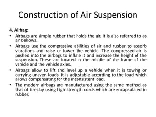 Construction of Air Suspension
4. Airbag:
• Airbags are simple rubber that holds the air. It is also referred to as
air bellows.
• Airbags use the compressive abilities of air and rubber to absorb
vibrations and raise or lower the vehicle. The compressed air is
pushed into the airbags to inflate it and increase the height of the
suspension. These are located in the middle of the frame of the
vehicle and the vehicle axles.
• Airbags allow to lift and level up a vehicle when it is towing or
carrying uneven loads. It is adjustable according to the load which
allows compensating for the inconsistent load.
• The modern airbags are manufactured using the same method as
that of tires by using high-strength cords which are encapsulated in
rubber.
 
