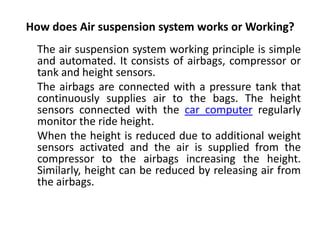 How does Air suspension system works or Working?
The air suspension system working principle is simple
and automated. It consists of airbags, compressor or
tank and height sensors.
The airbags are connected with a pressure tank that
continuously supplies air to the bags. The height
sensors connected with the car computer regularly
monitor the ride height.
When the height is reduced due to additional weight
sensors activated and the air is supplied from the
compressor to the airbags increasing the height.
Similarly, height can be reduced by releasing air from
the airbags.
 