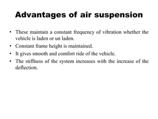Advantages of air suspension
• These maintain a constant frequency of vibration whether the
vehicle is laden or un laden.
• Constant frame height is maintained.
• It gives smooth and comfort ride of the vehicle.
• The stiffness of the system increases with the increase of the
deflection.
 