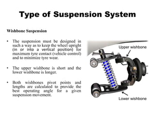 Type of Suspension System
Wishbone Suspension
• The suspension must be designed in
such a way as to keep the wheel upright
(in or into a vertical position) for
maximum tyre contact (vehicle control)
and to minimize tyre wear.
• The upper wishbone is short and the
lower wishbone is longer.
• Both wishbones pivot points and
lengths are calculated to provide the
best operating angle for a given
suspension movement.
Upper wishbone
Lower wishbone
 
