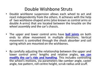 Double Wishbone Struts
• Double wishbone suspension allows each wheel to act and
react independently from the others. It achieves with the help
of two wishbone-shaped arms (also known as control arms or
double A-arms) that are located between the knuckle on the
wheel assembly and the car’s chassis.
• The upper and lower control arms have ball joints on both
ends to allow movement in multiple directions. Vertical
movement is controlled through the shock absorber and coil
spring which are mounted on the wishbones.
• By carefully adjusting the relationship between the upper and
lower control arms’ lengths and relative angles, we can
modify the car’s ride and handling. This includes controlling
the wheel’s motions, via parameters like camber angle, caster
angle, toe pattern, roll centre height, scrub radius and scuff.
 