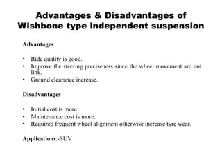Advantages & Disadvantages of
Wishbone type independent suspension
Advantages
• Ride quality is good.
• Improve the steering preciseness since the wheel movement are not
link.
• Ground clearance increase.
Disadvantages
• Initial cost is more
• Maintenance cost is more.
• Required frequent wheel alignment otherwise increase tyre wear.
Applications:-SUV
 
