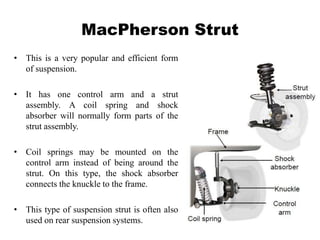MacPherson Strut
• This is a very popular and efficient form
of suspension.
• It has one control arm and a strut
assembly. A coil spring and shock
absorber will normally form parts of the
strut assembly.
• Coil springs may be mounted on the
control arm instead of being around the
strut. On this type, the shock absorber
connects the knuckle to the frame.
• This type of suspension strut is often also
used on rear suspension systems.
 