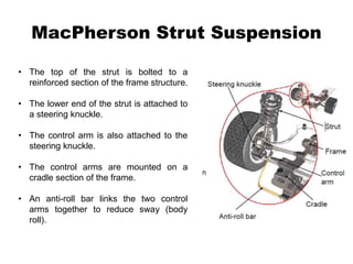 MacPherson Strut Suspension
• The top of the strut is bolted to a
reinforced section of the frame structure.
• The lower end of the strut is attached to
a steering knuckle.
• The control arm is also attached to the
steering knuckle.
• The control arms are mounted on a
cradle section of the frame.
• An anti-roll bar links the two control
arms together to reduce sway (body
roll).
 