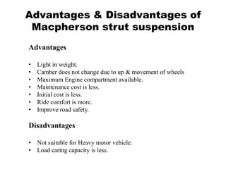Advantages & Disadvantages of
Macpherson strut suspension
Advantages
• Light in weight.
• Camber does not change due to up & movement of wheels
• Maximum Engine compartment available.
• Maintenance cost is less.
• Initial cost is less.
• Ride comfort is more.
• Improve road safety.
Disadvantages
• Not suitable for Heavy motor vehicle.
• Load caring capacity is less.
 