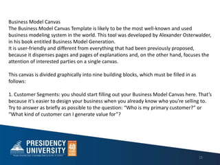 15
Business Model Canvas
The Business Model Canvas Template is likely to be the most well-known and used
business modeling system in the world. This tool was developed by Alexander Osterwalder,
in his book entitled Business Model Generation.
It is user-friendly and different from everything that had been previously proposed,
because it dispenses pages and pages of explanations and, on the other hand, focuses the
attention of interested parties on a single canvas.
This canvas is divided graphically into nine building blocks, which must be filled in as
follows:
1. Customer Segments: you should start filling out your Business Model Canvas here. Thats
because its easier to design your business when you already know who youre selling to.
Try to answer as briefly as possible to the question: Who is my primary customer? or
What kind of customer can I generate value for?
 