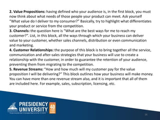 16
2. Value Propositions: having defined who your audience is, in the first block, you must
now think about what needs of those people your product can meet. Ask yourself
What value do I deliver to my consumer? Basically, try to highlight what differentiates
your product or service from the competition.
3. Channels: the question here is What are the best ways for me to reach my
customer?. List, in this block, all the ways through which your business can deliver
value to your customer, whether sales channels, distribution or even communication
and marketing.
4. Customer Relationships: the purpose of this block is to bring together all the service,
communication and after-sales strategies that your business will use to create a
relationship with the customer, in order to guarantee the retention of your audience,
preventing them from migrating to the competition.
5. Revenue Streams: How and how much will my customer pay for the value
proposition I will be delivering? This block outlines how your business will make money.
You can have more than one revenue stream also, and it is important that all of them
are included here. For example, sales, subscription, licensing, etc.
 