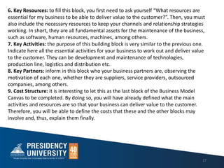 17
6. Key Resources: to fill this block, you first need to ask yourself What resources are
essential for my business to be able to deliver value to the customer?. Then, you must
also include the necessary resources to keep your channels and relationship strategies
working. In short, they are all fundamental assets for the maintenance of the business,
such as software, human resources, machines, among others.
7. Key Activities: the purpose of this building block is very similar to the previous one.
Indicate here all the essential activities for your business to work out and deliver value
to the customer. They can be development and maintenance of technologies,
production line, logistics and distribution etc.
8. Key Partners: inform in this block who your business partners are, observing the
motivation of each one, whether they are suppliers, service providers, outsourced
companies, among others.
9. Cost Structure: it is interesting to let this as the last block of the Business Model
Canvas to be completed. By doing so, you will have already defined what the main
activities and resources are so that your business can deliver value to the customer.
Therefore, you will be able to define the costs that these and the other blocks may
involve and, thus, explain them finally.
 