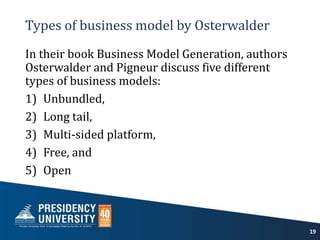 Types of business model by Osterwalder
In their book Business Model Generation, authors
Osterwalder and Pigneur discuss five different
types of business models:
1) Unbundled,
2) Long tail,
3) Multi-sided platform,
4) Free, and
5) Open
19
 