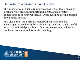 Importance of business model canvas
The importance of business model canvas is that it offers a high-
level analysis, provides important insights, and a greater
understanding of your venture, all while avoiding getting bogged
down in the details.
As a visual tool, the Business Model Canvas has some key
advantages. It provides information at a glance and can be useful
as part of an initial pitch. It also focuses on customer value and
can be an excellent tool for brainstorming.
4
 
