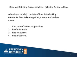 7
A business model, consists of four interlocking
elements that, taken together, create and deliver
value:
1. Customers value proposition
2. Profit formula
3. Key resources
4. Key processes
Develop Befitting Business Model (Master Business Plan)
 