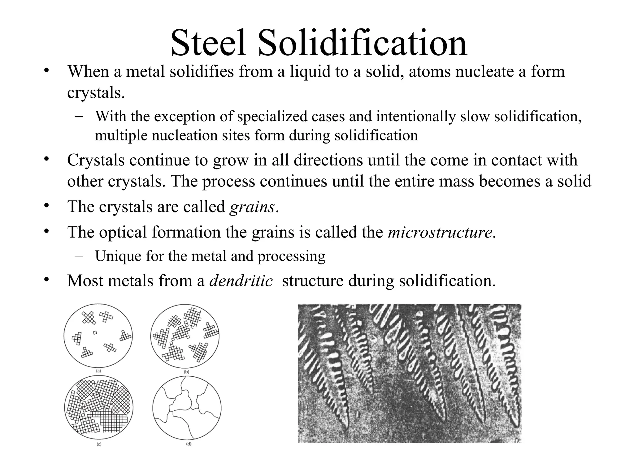 Steel Solidification
• When a metal solidifies from a liquid to a solid, atoms nucleate a form
crystals.
– With the exception of specialized cases and intentionally slow solidification,
multiple nucleation sites form during solidification
• Crystals continue to grow in all directions until the come in contact with
other crystals. The process continues until the entire mass becomes a solid
• The crystals are called grains.
• The optical formation the grains is called the microstructure.
– Unique for the metal and processing
• Most metals from a dendritic structure during solidification.
 
