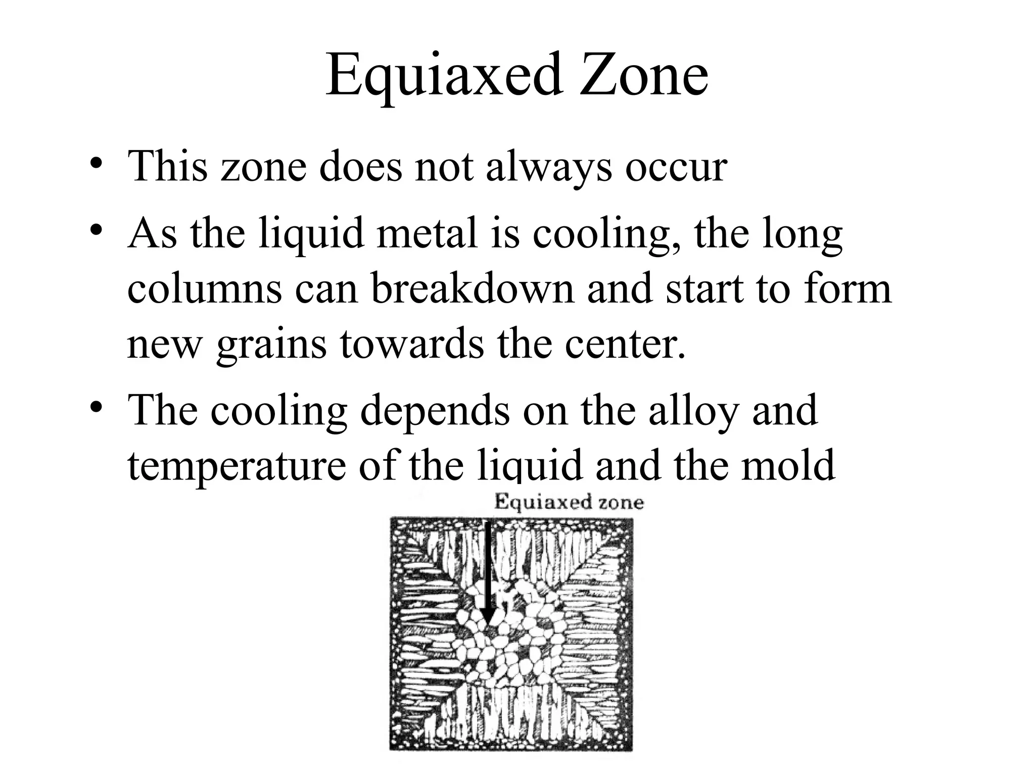 Equiaxed Zone
• This zone does not always occur
• As the liquid metal is cooling, the long
columns can breakdown and start to form
new grains towards the center.
• The cooling depends on the alloy and
temperature of the liquid and the mold
 
