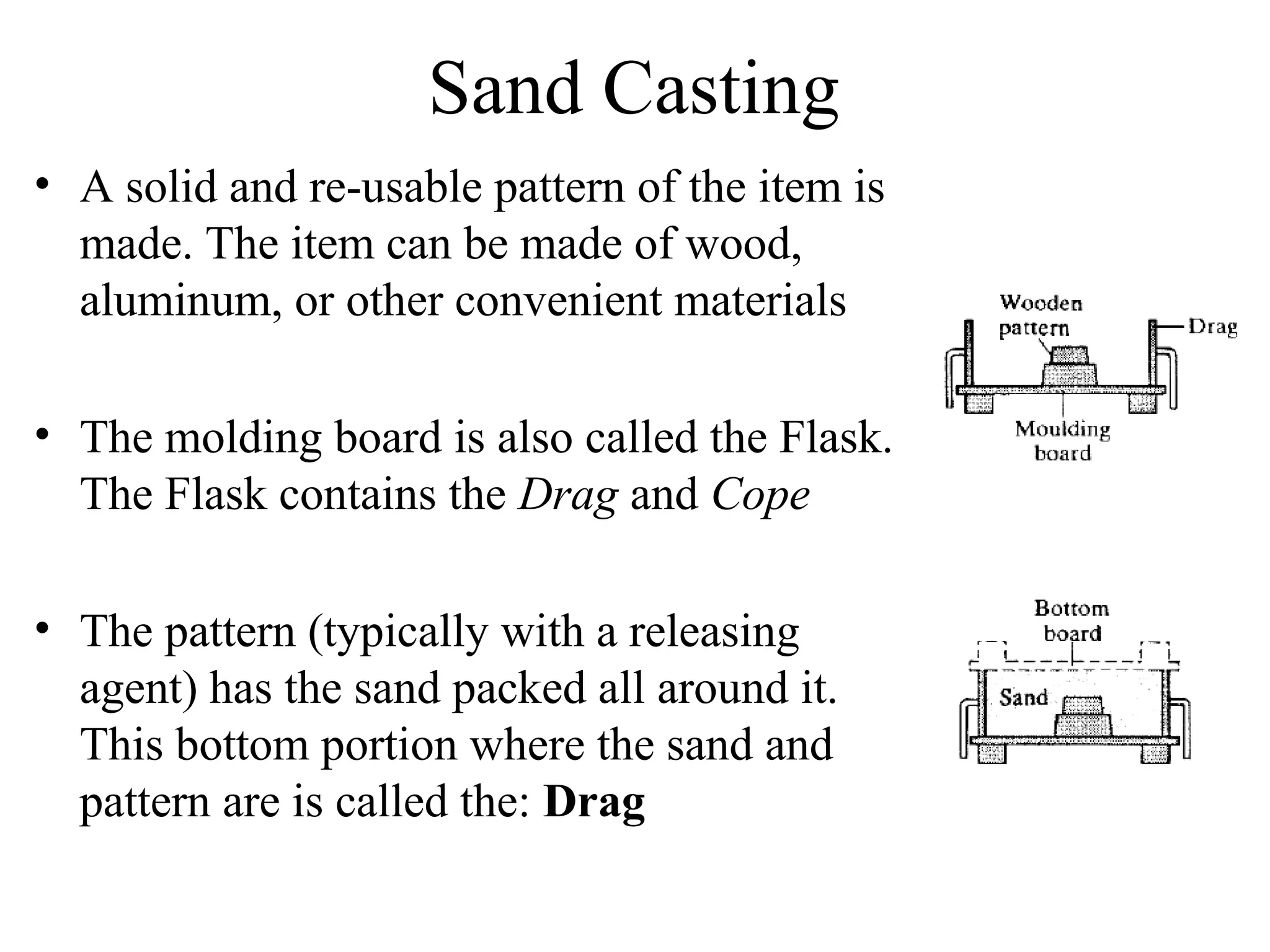 Sand Casting
• A solid and re-usable pattern of the item is
made. The item can be made of wood,
aluminum, or other convenient materials
• The molding board is also called the Flask.
The Flask contains the Drag and Cope
• The pattern (typically with a releasing
agent) has the sand packed all around it.
This bottom portion where the sand and
pattern are is called the: Drag
 